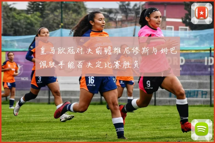 皇马欧冠对决前瞻维尼修斯与姆巴佩联手能否决定比赛胜负