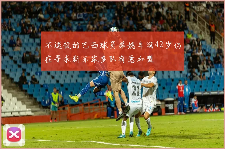 不退役的巴西球员弟媳年满42岁仍在寻求新东家多队有意加盟