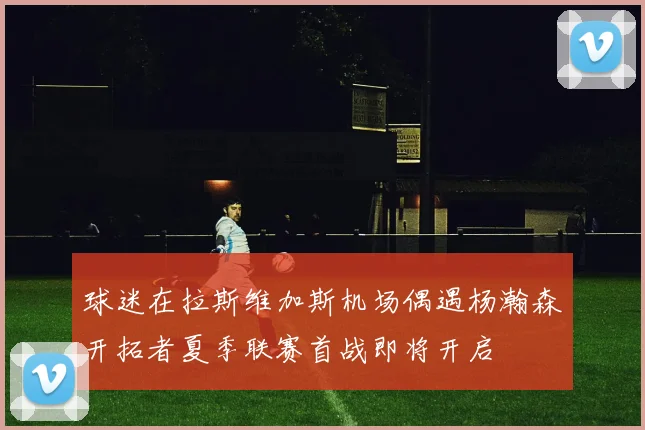 球迷在拉斯维加斯机场偶遇杨瀚森开拓者夏季联赛首战即将开启