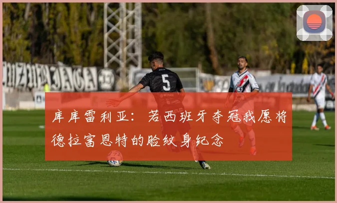 库库雷利亚：若西班牙夺冠我愿将德拉富恩特的脸纹身纪念