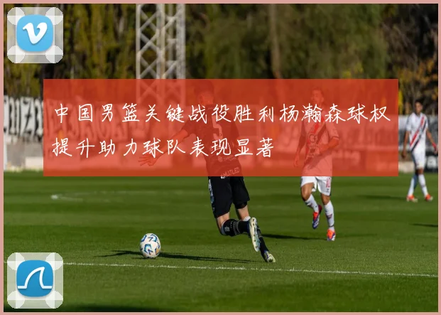 中国男篮关键战役胜利杨瀚森球权提升助力球队表现显著