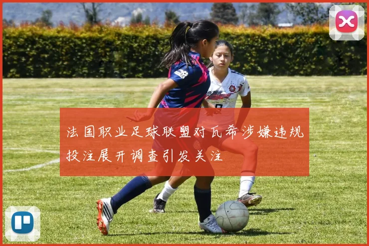 法国职业足球联盟对瓦希涉嫌违规投注展开调查引发关注