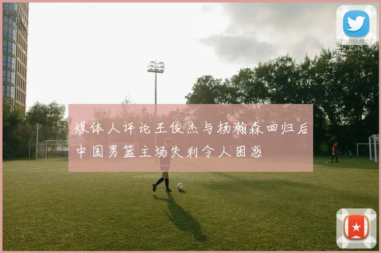 媒体人评论王俊杰与杨瀚森回归后中国男篮主场失利令人困惑