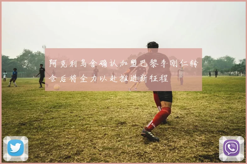 阿克利乌舍确认加盟巴黎李刚仁转会后将全力以赴推进新征程