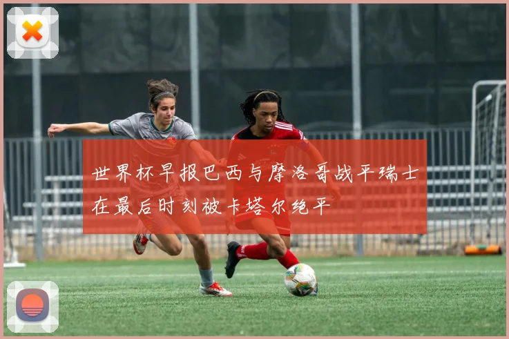 世界杯早报巴西与摩洛哥战平瑞士在最后时刻被卡塔尔绝平