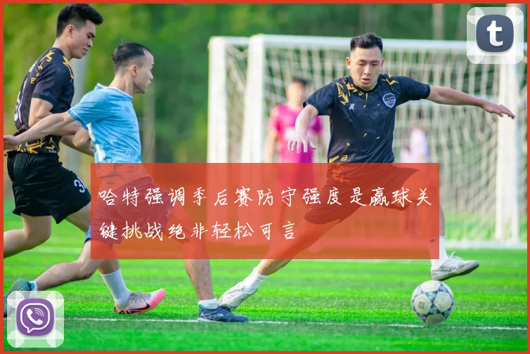 哈特强调季后赛防守强度是赢球关键挑战绝非轻松可言