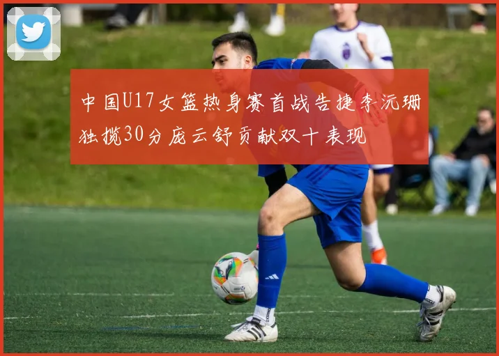 中国U17女篮热身赛首战告捷李沅珊独揽30分庞云舒贡献双十表现