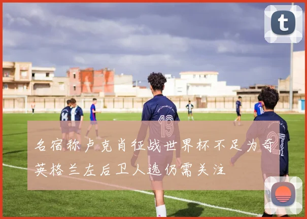 名宿称卢克肖征战世界杯不足为奇英格兰左后卫人选仍需关注