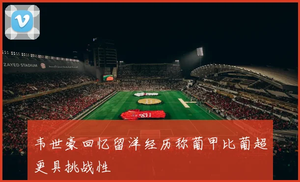 韦世豪回忆留洋经历称葡甲比葡超更具挑战性