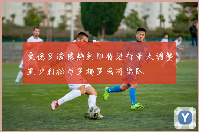 桑德罗透露热刺即将进行重大调整里沙利松与罗梅罗或将离队
