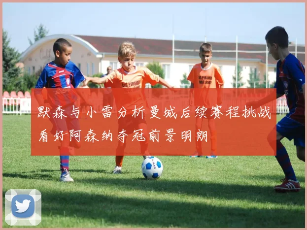 默森与小雷分析曼城后续赛程挑战看好阿森纳夺冠前景明朗