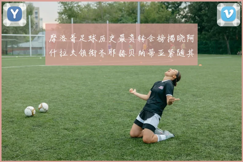 摩洛哥足球历史最贵转会榜揭晓阿什拉夫领衔齐耶赫贝纳蒂亚紧随其后