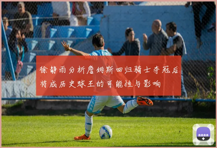 徐静雨分析詹姆斯回归骑士夺冠后将成历史球王的可能性与影响