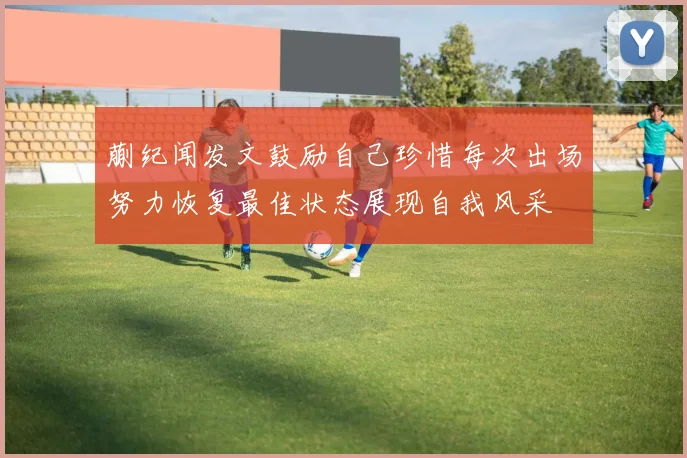 蒯纪闻发文鼓励自己珍惜每次出场努力恢复最佳状态展现自我风采