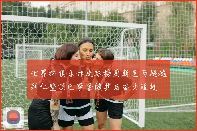 世界杯俱乐部进球榜更新皇马超越拜仁登顶巴萨紧随其后奋力追赶
