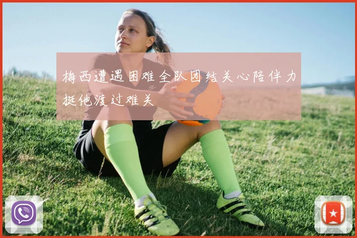 梅西遭遇困难全队团结关心陪伴力挺他渡过难关