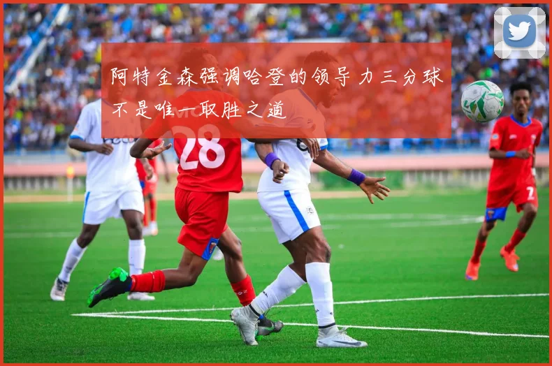 阿特金森强调哈登的领导力三分球不是唯一取胜之道