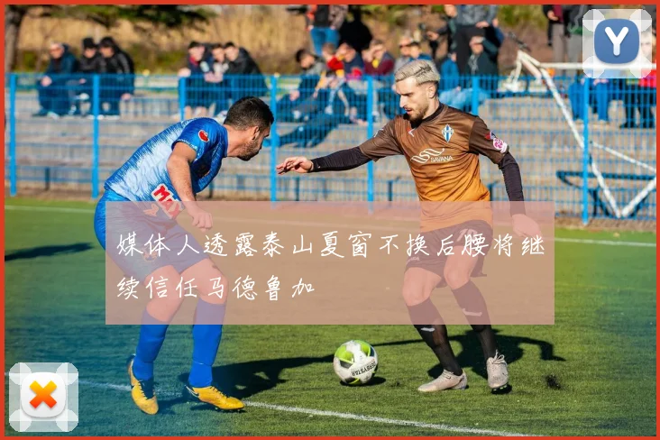 媒体人透露泰山夏窗不换后腰将继续信任马德鲁加