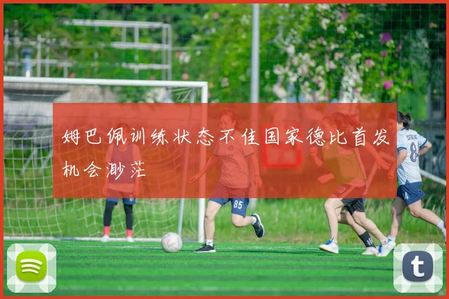 姆巴佩训练状态不佳国家德比首发机会渺茫