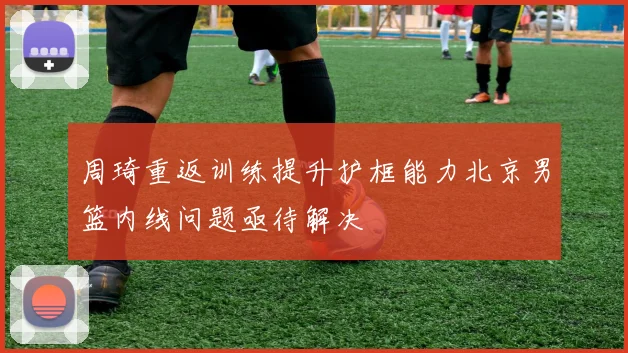 周琦重返训练提升护框能力北京男篮内线问题亟待解决