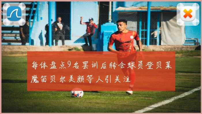 每体盘点9名罢训后转会球员登贝莱魔笛贝尔美颜等人引关注