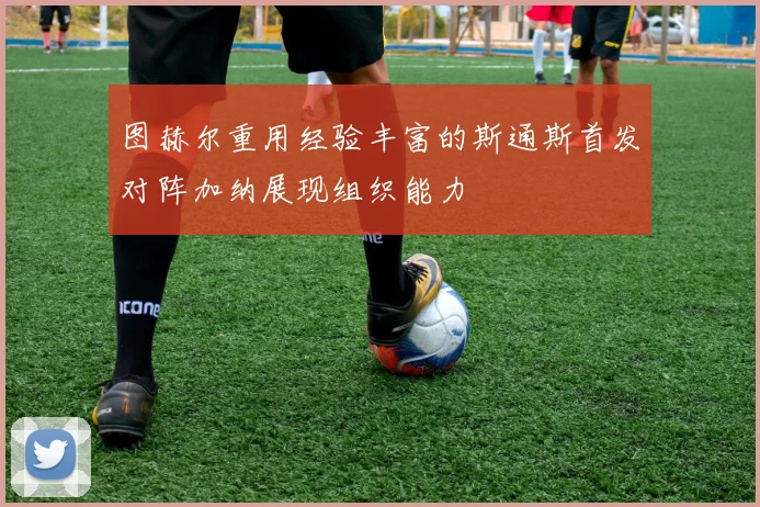图赫尔重用经验丰富的斯通斯首发对阵加纳展现组织能力