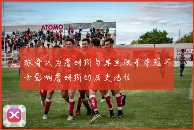 球哥认为詹姆斯与库里联手夺冠不会影响詹姆斯的历史地位