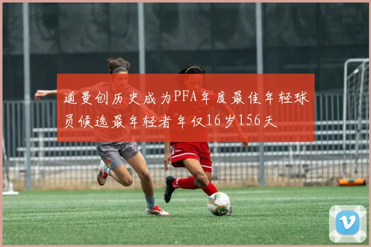 道曼创历史成为PFA年度最佳年轻球员候选最年轻者年仅16岁156天
