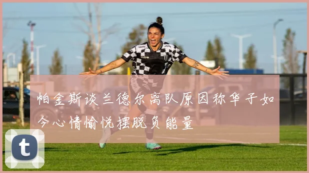 帕金斯谈兰德尔离队原因称华子如今心情愉悦摆脱负能量