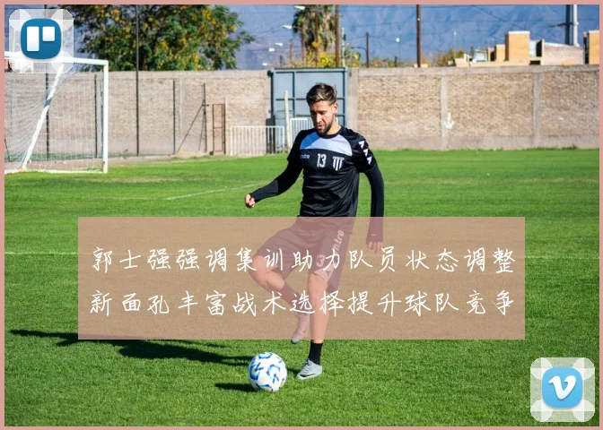郭士强强调集训助力队员状态调整新面孔丰富战术选择提升球队竞争力