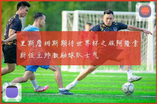 里斯詹姆斯期待世界杯之旅阿隆索新任主帅激励球队士气
